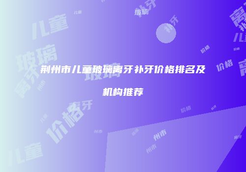 荆州市儿童玻璃离牙补牙价格排名及机构推荐
