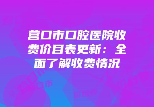 营口市口腔医院收费价目表更新：全面了解收费情况