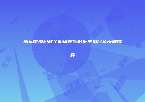 清远市玻尿酸全脸填充整形医生排名及医院推荐