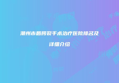 潮州市唇腭裂手术治疗医院排名及详细介绍