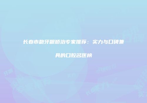 长春市龅牙龈矫治专家推荐：实力与口碑兼具的口腔名医榜