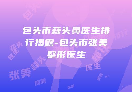 包头市蒜头鼻医生排行揭露-包头市张美整形医生