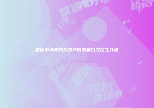 常德市犬牙矫治领域前五名口腔医生介绍