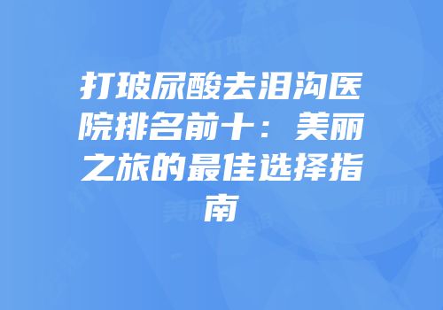 打玻尿酸去泪沟医院排名前十：美丽之旅的最佳选择指南