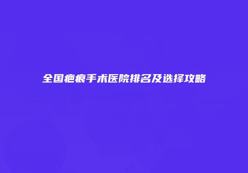 全国疤痕手术医院排名及选择攻略