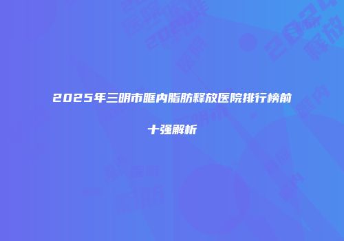 2025年三明市眶内脂肪释放医院排行榜前十强解析