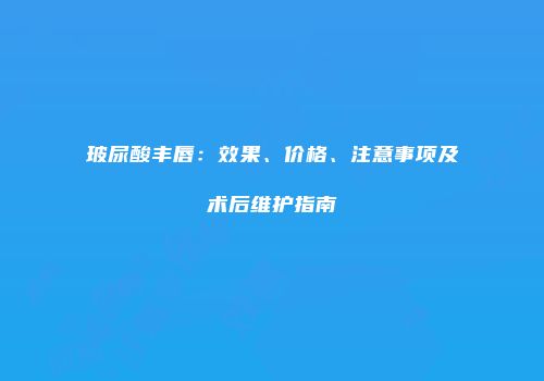 玻尿酸丰唇：效果、价格、注意事项及术后维护指南