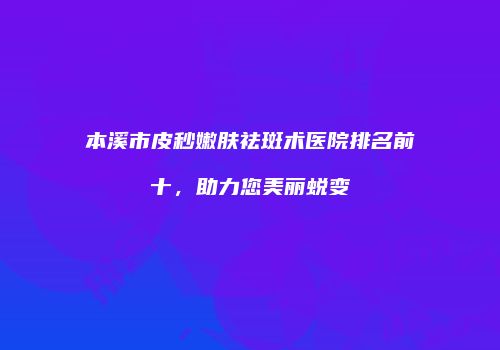 本溪市皮秒嫩肤祛斑术医院排名前十，助力您美丽蜕变