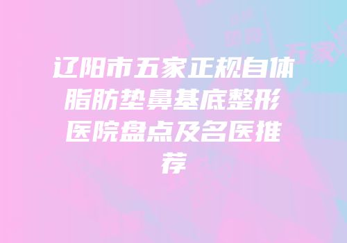 辽阳市五家正规自体脂肪垫鼻基底整形医院盘点及名医推荐