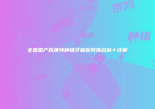 全国国产百康特种植牙体医院排名前十详解