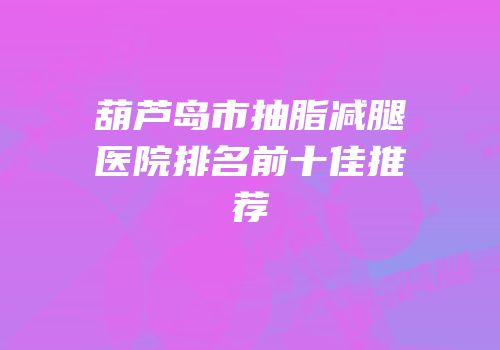葫芦岛市抽脂减腿医院排名前十佳推荐