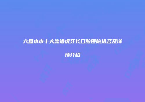 六盘水市十大靠谱虎牙长口腔医院排名及详情介绍