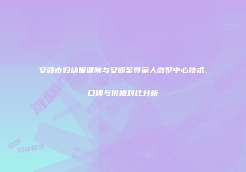 安顺市妇幼保健院与安顺至尊丽人微整中心技术、口碑与价格对比分析