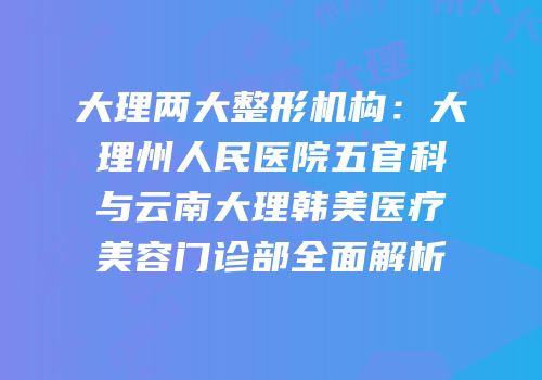 大理两大整形机构：大理州人民医院五官科与云南大理韩美医疗美容门诊部全面解析