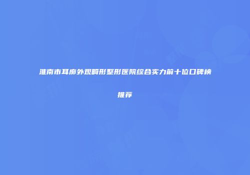 淮南市耳廓外观畸形整形医院综合实力前十位口碑榜推荐