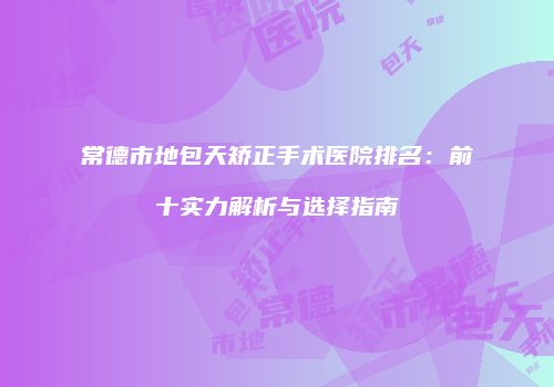 常德市地包天矫正手术医院排名：前十实力解析与选择指南