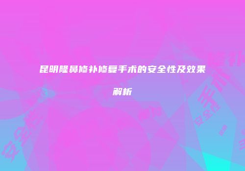 昆明隆鼻修补修复手术的安全性及效果解析
