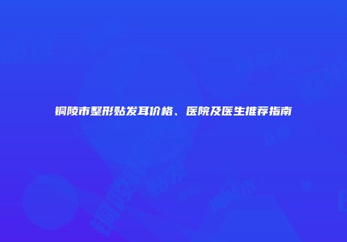 铜陵市整形贴发耳价格、医院及医生推荐指南