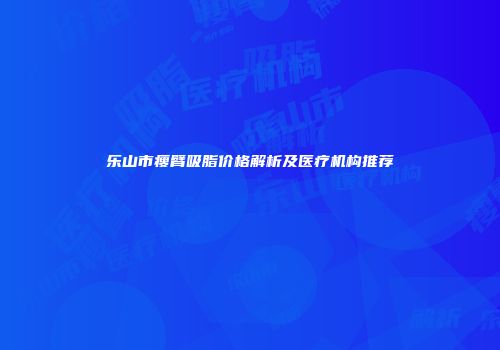 乐山市瘦臂吸脂价格解析及医疗机构推荐