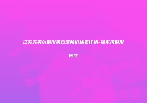 江苏苏美尔整形美容医院价格表详情-郑东风整形医生