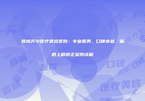 晋城芳华医疗美容医院：专业服务，口碑卓越，嘴唇上翻矫正案例详解