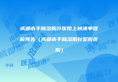 成都市手臂溶脂针医院上榜清单提前预告（成都市手臂溶脂针整形医院）