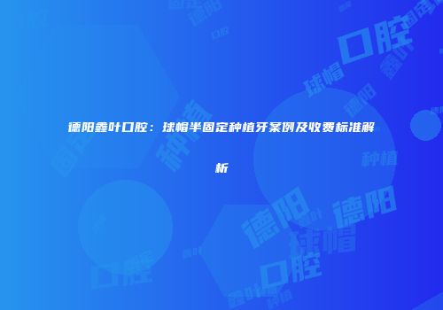 德阳鑫叶口腔：球帽半固定种植牙案例及收费标准解析