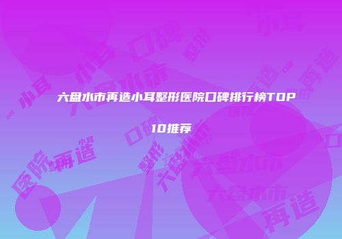 六盘水市再造小耳整形医院口碑排行榜TOP10推荐