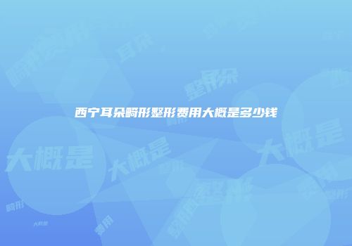 西宁耳朵畸形整形费用大概是多少钱