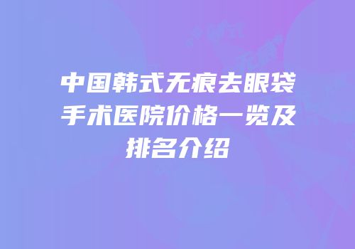 中国韩式无痕去眼袋手术医院价格一览及排名介绍