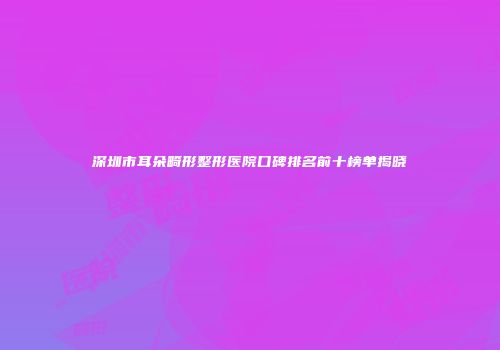 深圳市耳朵畸形整形医院口碑排名前十榜单揭晓