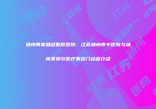 扬州两家知名整形医院：江苏扬州市中医院与扬州美贝尔医疗美容门诊部介绍