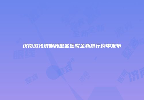 济南激光洗眼线整容医院全新排行榜单发布