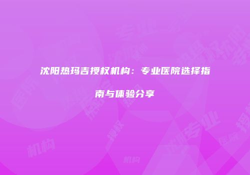 沈阳热玛吉授权机构：专业医院选择指南与体验分享