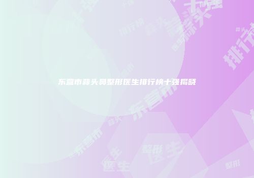 东营市蒜头鼻整形医生排行榜十强揭晓