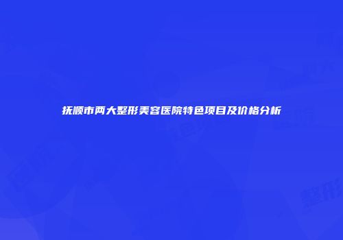 抚顺市两大整形美容医院特色项目及价格分析