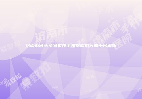 济南市额头紧致拉皮手术医院排行前十名解析