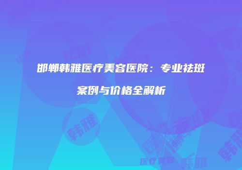 邯郸韩雅医疗美容医院：专业祛斑案例与价格全解析