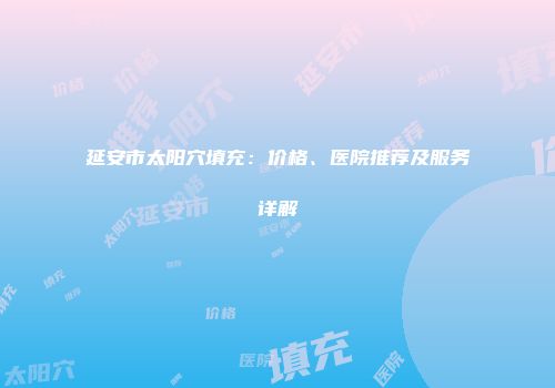 延安市太阳穴填充：价格、医院推荐及服务详解