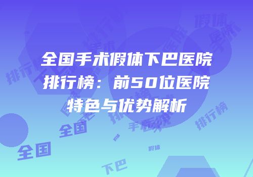 全国手术假体下巴医院排行榜：前50位医院特色与优势解析