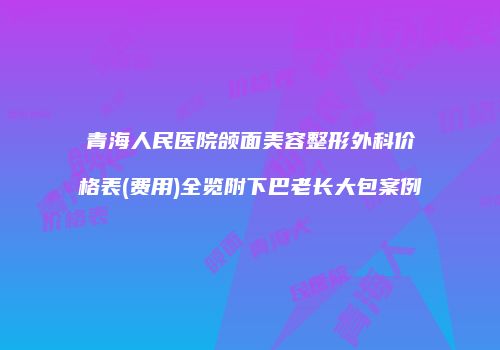 青海人民医院颌面美容整形外科价格表(费用)全览附下巴老长大包案例