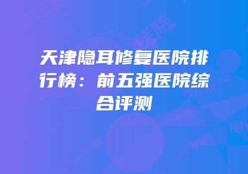 天津隐耳修复医院排行榜：前五强医院综合评测