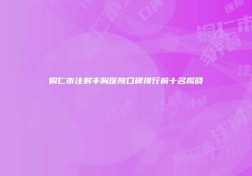 铜仁市注射丰胸医院口碑排行前十名揭晓