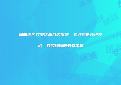 那曲地区17家优质口腔医院，专业团队先进技术，口腔修复服务有保障