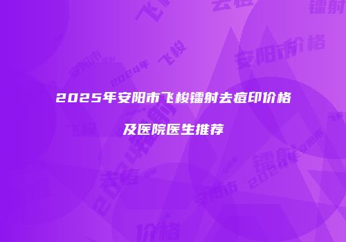 2025年安阳市飞梭镭射去痘印价格及医院医生推荐
