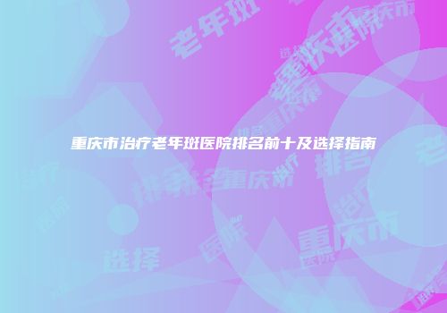 重庆市治疗老年斑医院排名前十及选择指南