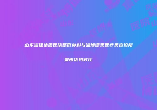 山东淄建集团医院整形外科与淄博德美医疗美容诊所整形优势对比