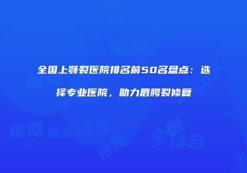 全国上颚裂医院排名前50名盘点：选择专业医院，助力唇腭裂修复