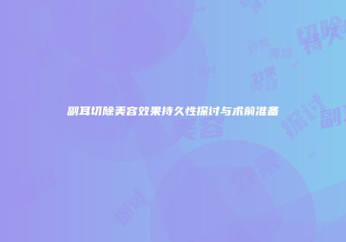 副耳切除美容效果持久性探讨与术前准备