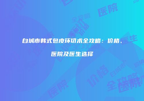 白城市韩式包皮环切术全攻略：价格、医院及医生选择